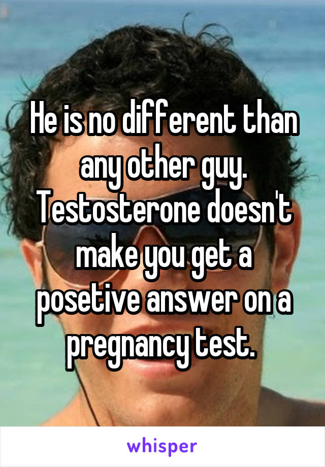 He is no different than any other guy. Testosterone doesn't make you get a posetive answer on a pregnancy test. 