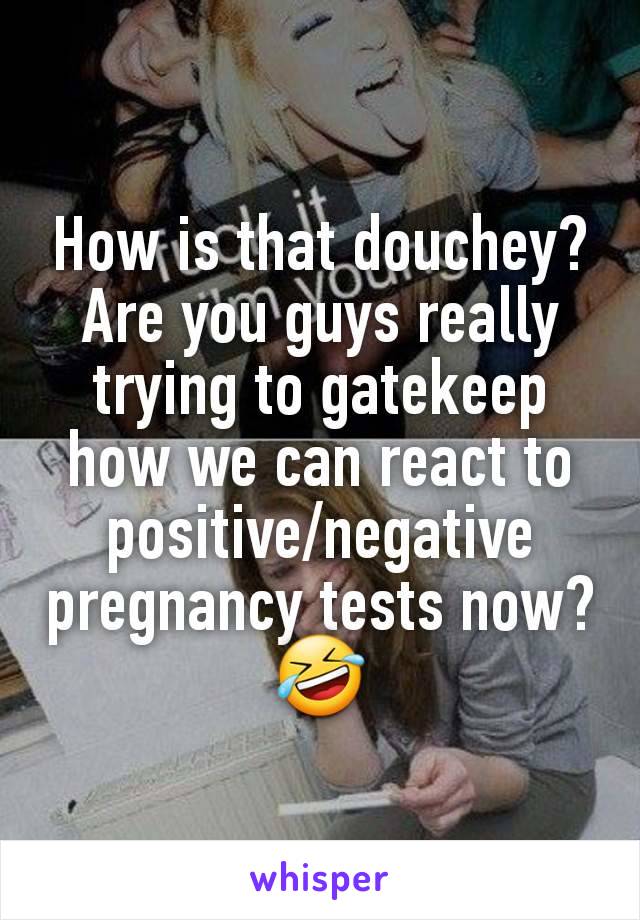 How is that douchey? Are you guys really trying to gatekeep how we can react to positive/negative pregnancy tests now? 🤣