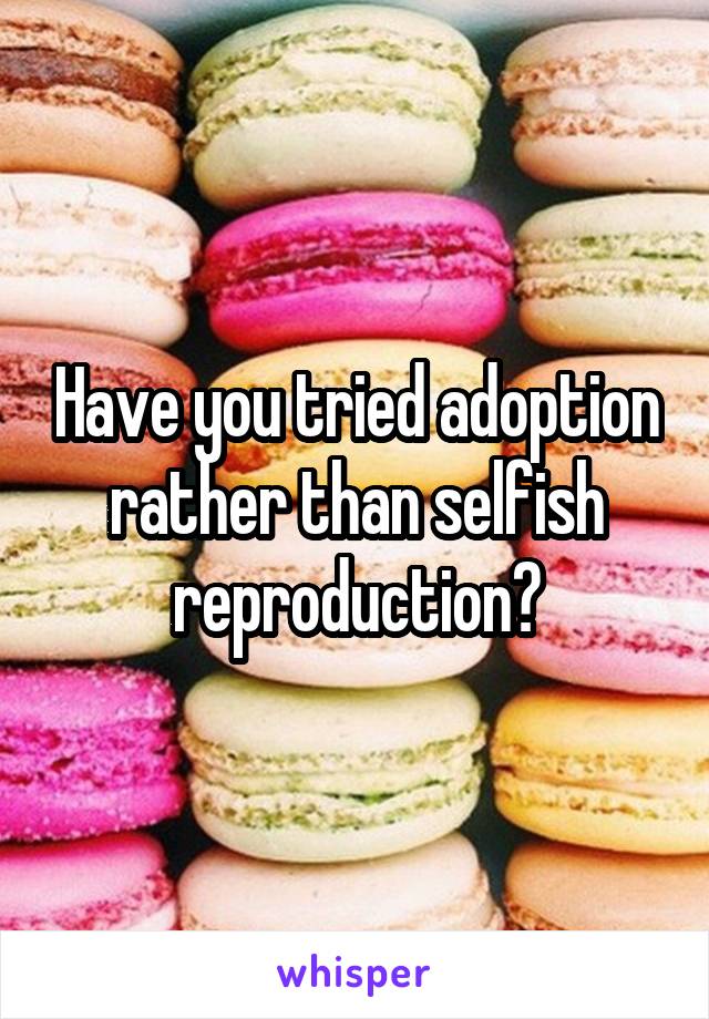 Have you tried adoption rather than selfish reproduction?