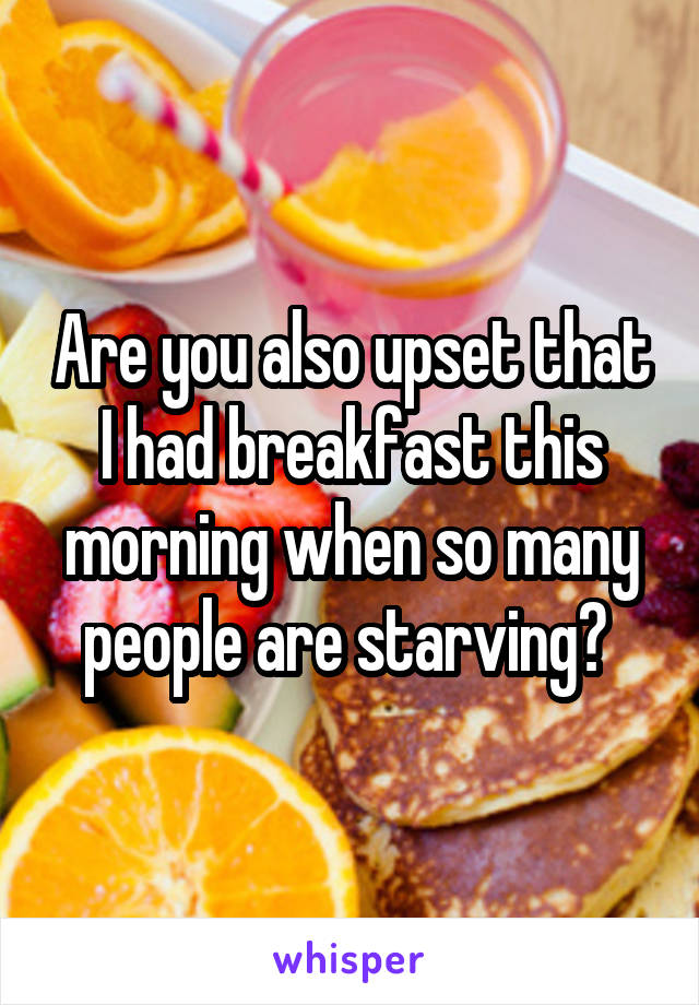 Are you also upset that I had breakfast this morning when so many people are starving? 