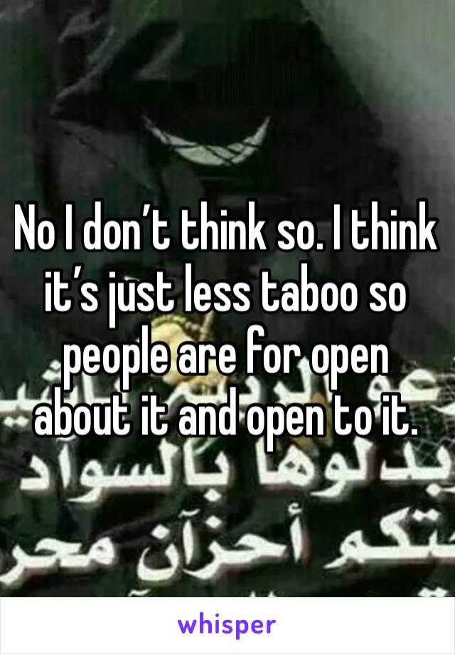 No I don’t think so. I think it’s just less taboo so people are for open about it and open to it. 