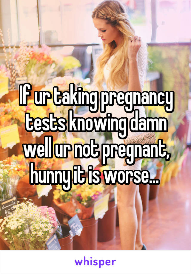 If ur taking pregnancy tests knowing damn well ur not pregnant, hunny it is worse... 