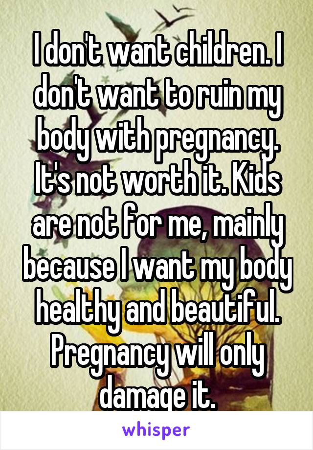 I don't want children. I don't want to ruin my body with pregnancy. It's not worth it. Kids are not for me, mainly because I want my body healthy and beautiful. Pregnancy will only damage it.