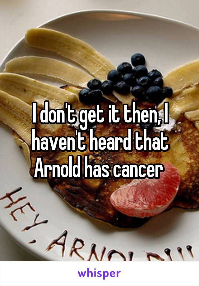 I don't get it then, I haven't heard that Arnold has cancer 