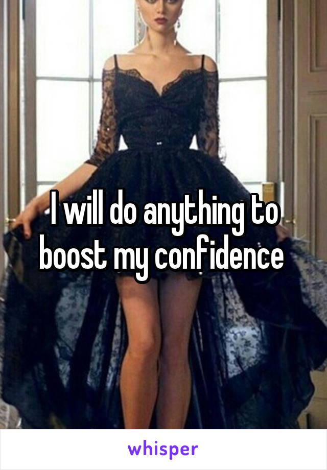 I will do anything to boost my confidence 