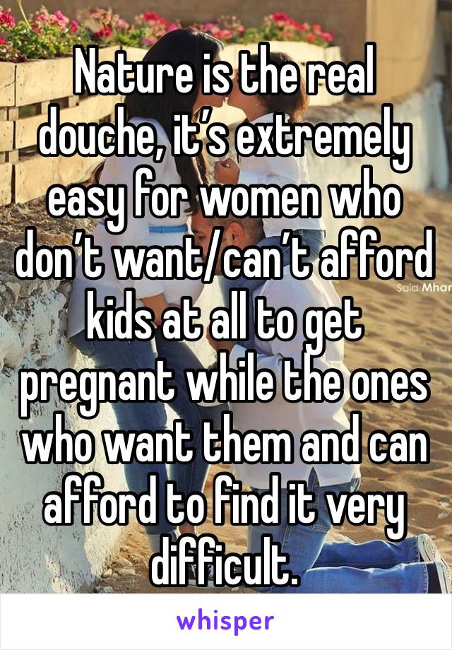 Nature is the real douche, it’s extremely easy for women who don’t want/can’t afford kids at all to get pregnant while the ones who want them and can afford to find it very difficult.