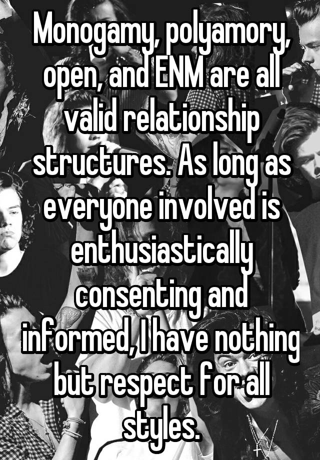 Monogamy, polyamory, open, and ENM are all valid relationship structures. As long as everyone involved is enthusiastically consenting and informed, I have nothing but respect for all styles.