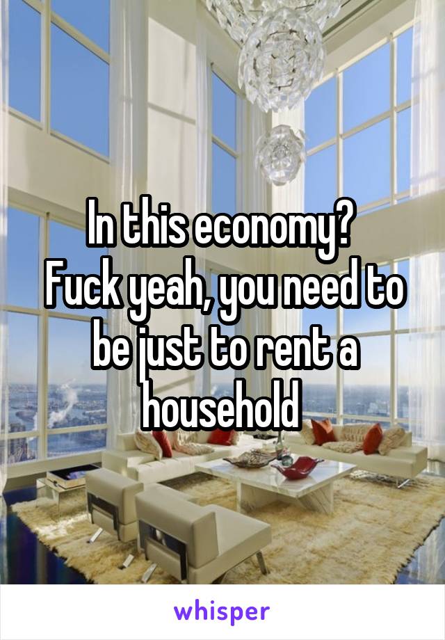 In this economy? 
Fuck yeah, you need to be just to rent a household 