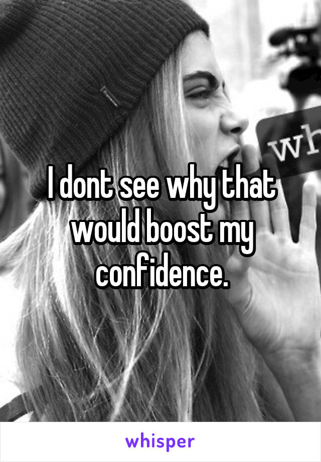 I dont see why that would boost my confidence.