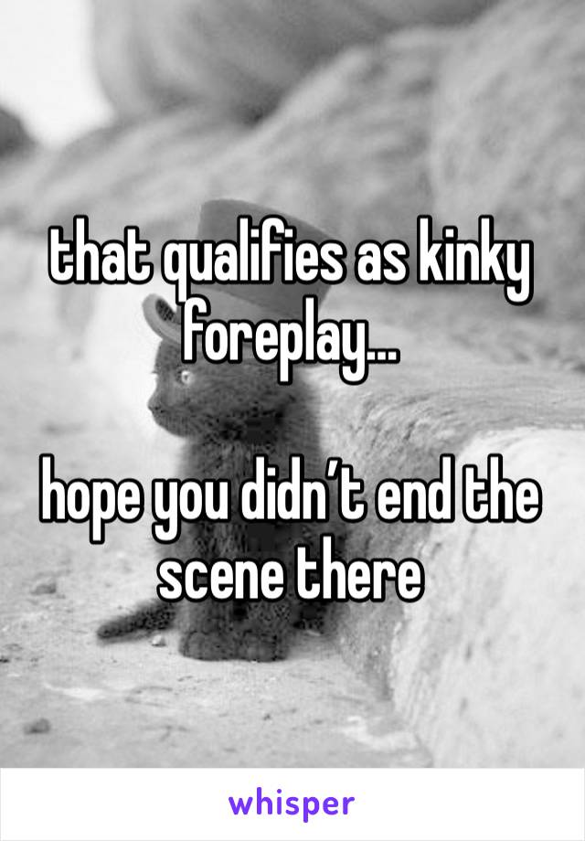 that qualifies as kinky foreplay…

hope you didn’t end the scene there