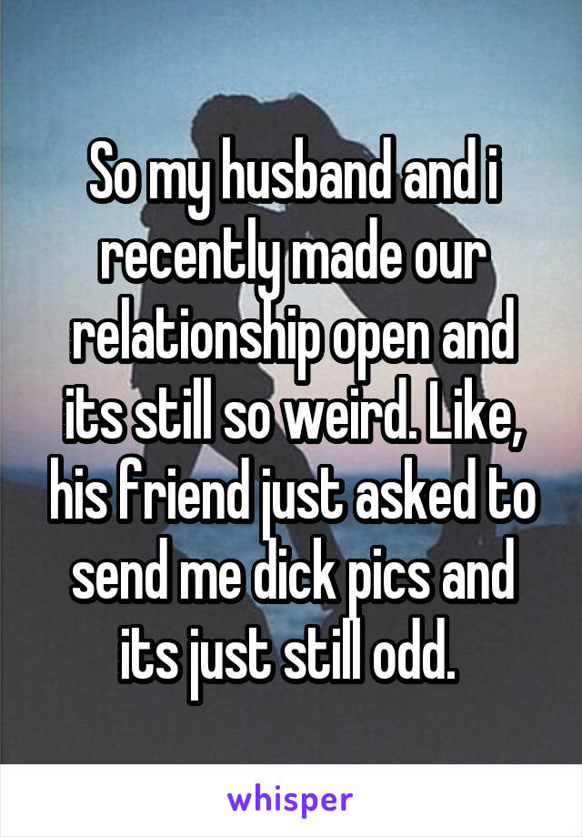 So my husband and i recently made our relationship open and its still so weird. Like, his friend just asked to send me dick pics and its just still odd. 