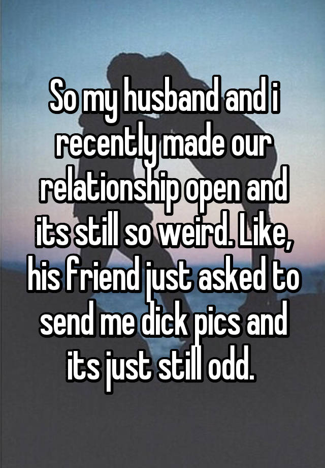 So my husband and i recently made our relationship open and its still so weird. Like, his friend just asked to send me dick pics and its just still odd. 