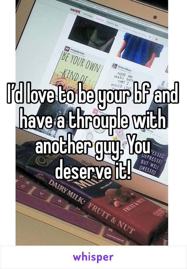 I’d love to be your bf and have a throuple with another guy. You deserve it!