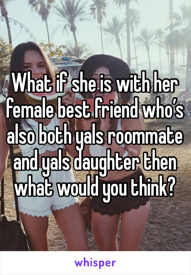 What if she is with her female best friend who’s also both yals roommate and yals daughter then what would you think?