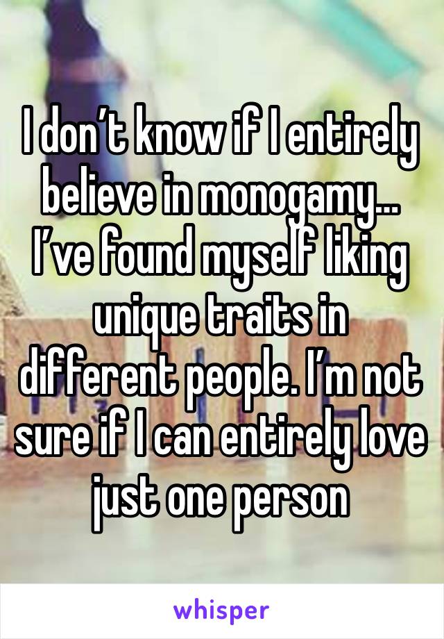 I don’t know if I entirely believe in monogamy… I’ve found myself liking  unique traits in different people. I’m not sure if I can entirely love just one person