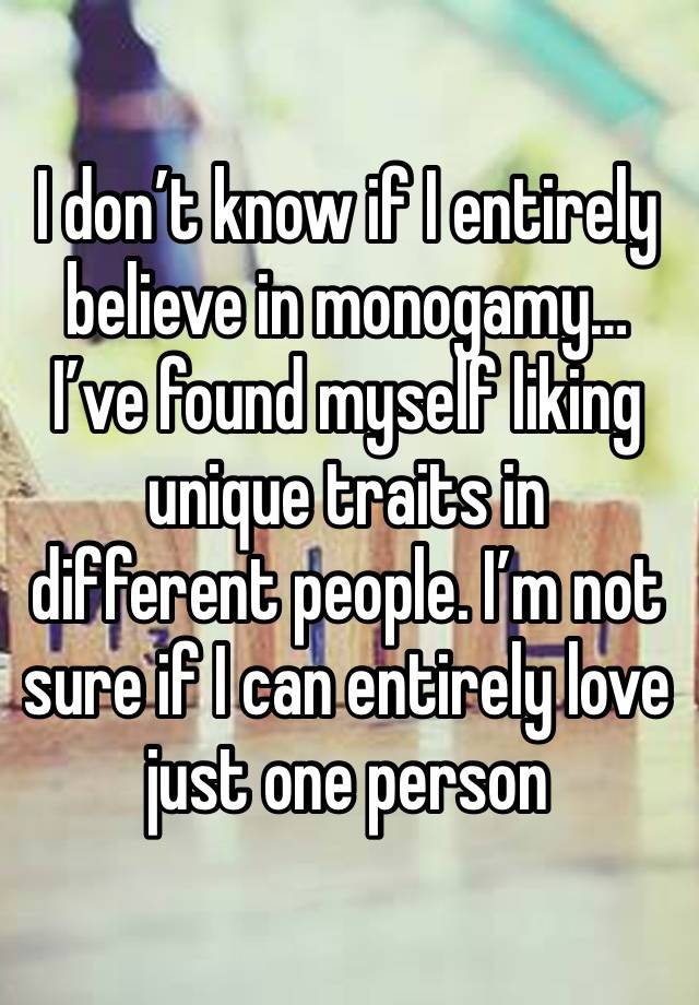 I don’t know if I entirely believe in monogamy… I’ve found myself liking  unique traits in different people. I’m not sure if I can entirely love just one person