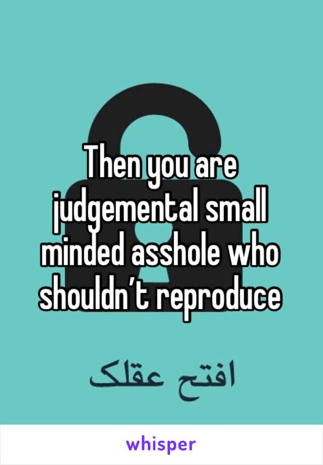 Then you are judgemental small minded asshole who shouldn’t reproduce 