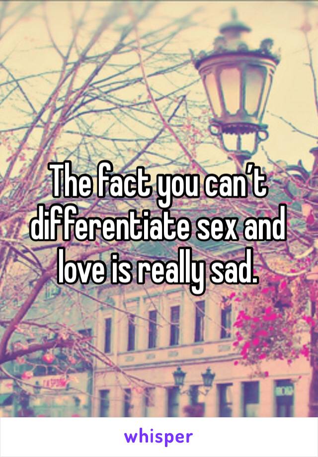 The fact you can’t differentiate sex and love is really sad.