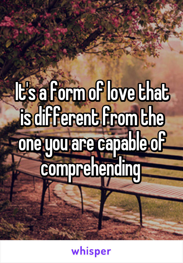 It's a form of love that is different from the one you are capable of comprehending 