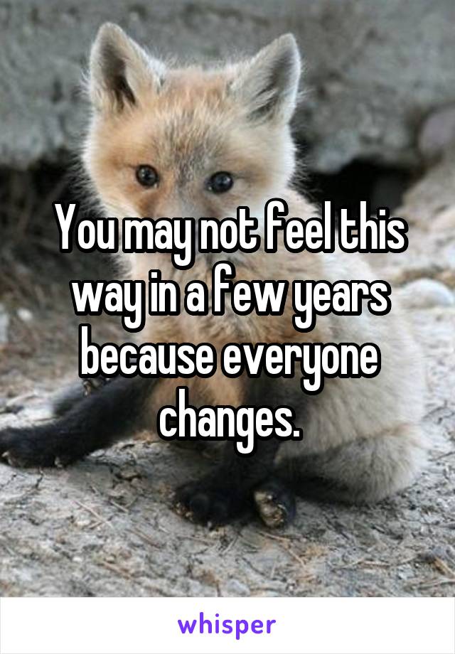 

You may not feel this way in a few years because everyone changes.