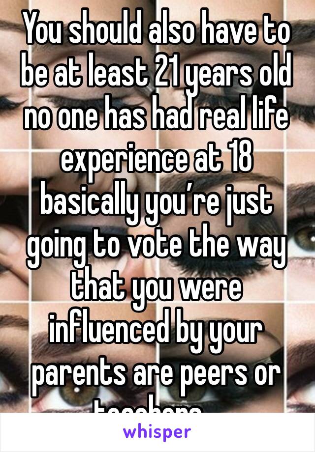 You should also have to be at least 21 years old no one has had real life experience at 18 basically you’re just going to vote the way that you were influenced by your parents are peers or teachers…￼