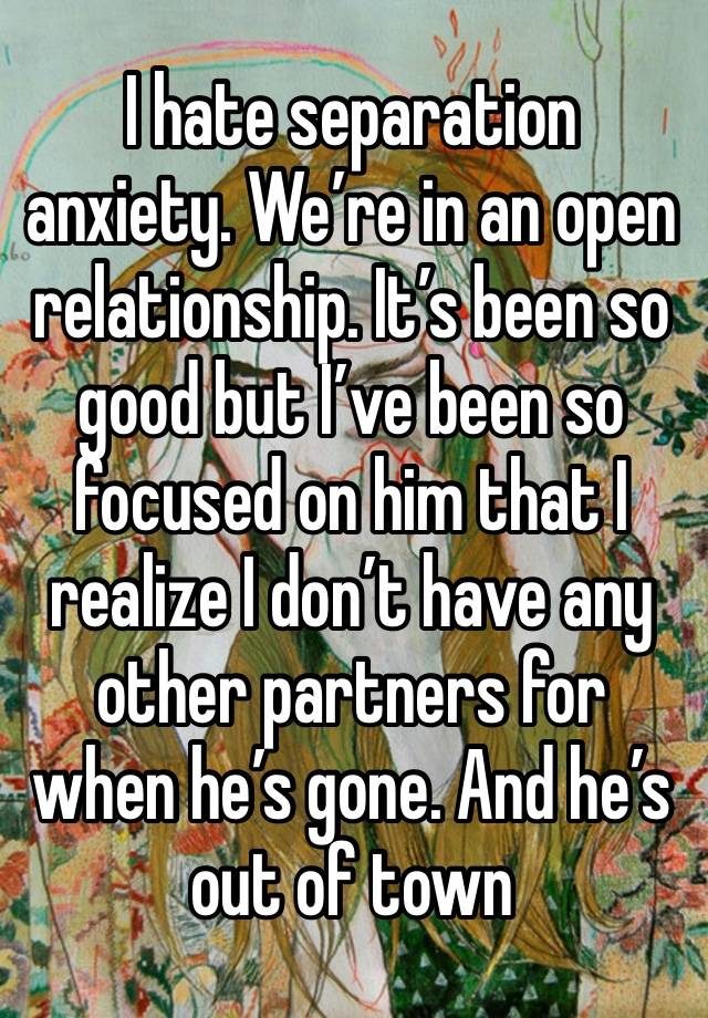 I hate separation anxiety. We’re in an open relationship. It’s been so good but I’ve been so focused on him that I realize I don’t have any other partners for when he’s gone. And he’s out of town