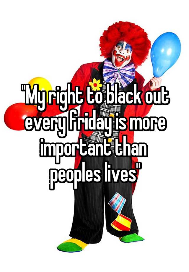 "My right to black out every friday is more important than 
peoples lives"