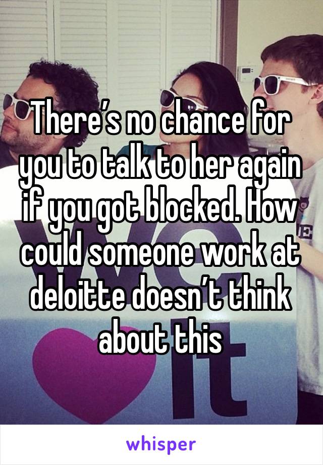 There’s no chance for you to talk to her again if you got blocked. How could someone work at deloitte doesn’t think about this