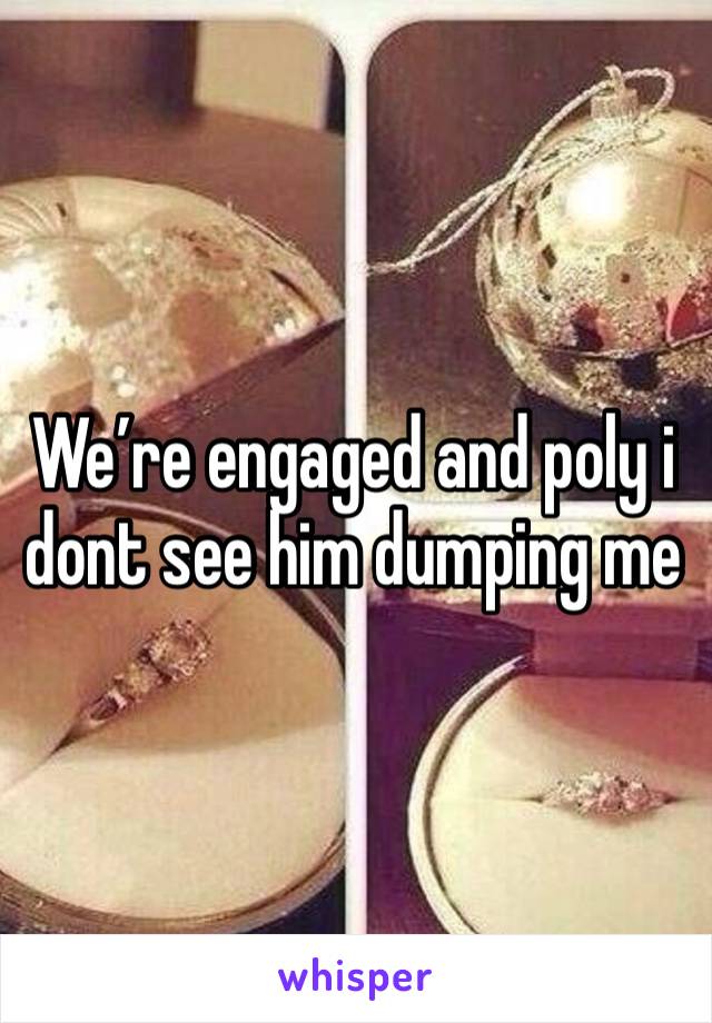 We’re engaged and poly i dont see him dumping me 