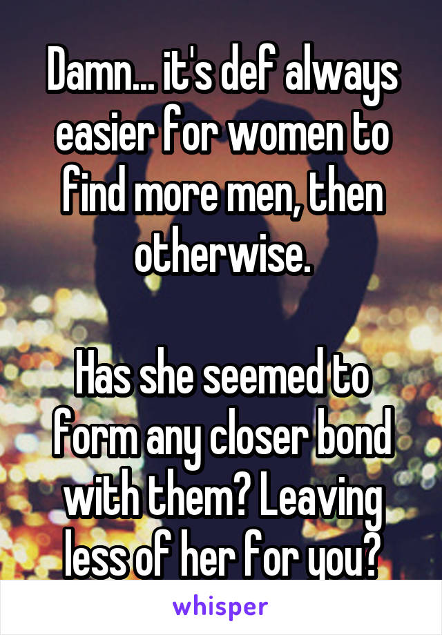 Damn... it's def always easier for women to find more men, then otherwise.

Has she seemed to form any closer bond with them? Leaving less of her for you?