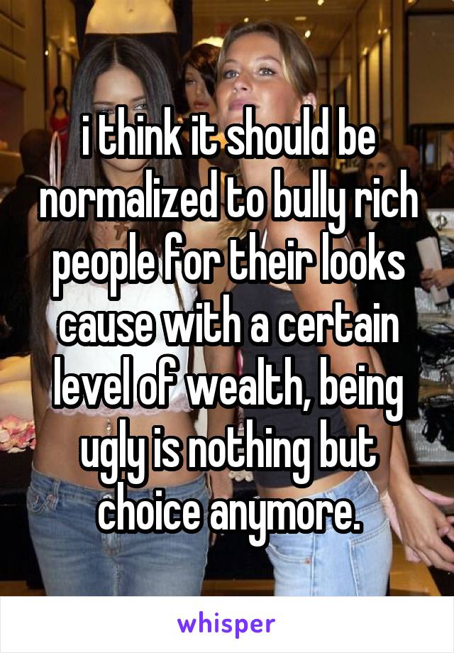 i think it should be normalized to bully rich people for their looks cause with a certain level of wealth, being ugly is nothing but choice anymore.