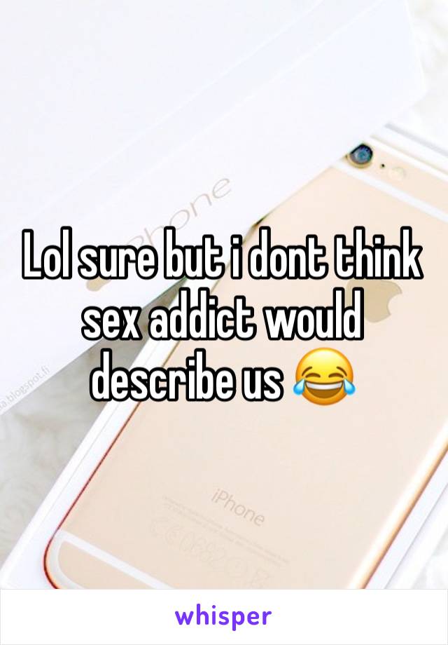 Lol sure but i dont think sex addict would describe us 😂