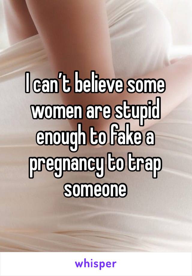 I can’t believe some women are stupid enough to fake a pregnancy to trap someone