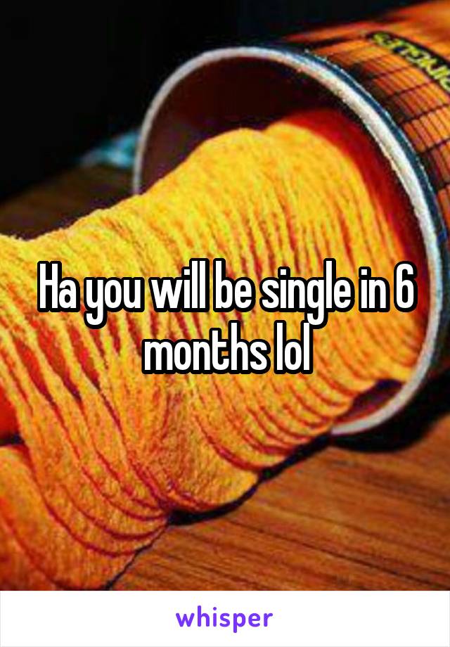 Ha you will be single in 6 months lol