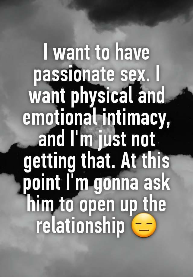 I want to have passionate sex. I want physical and emotional intimacy, and I'm just not getting that. At this point I'm gonna ask him to open up the relationship 😑