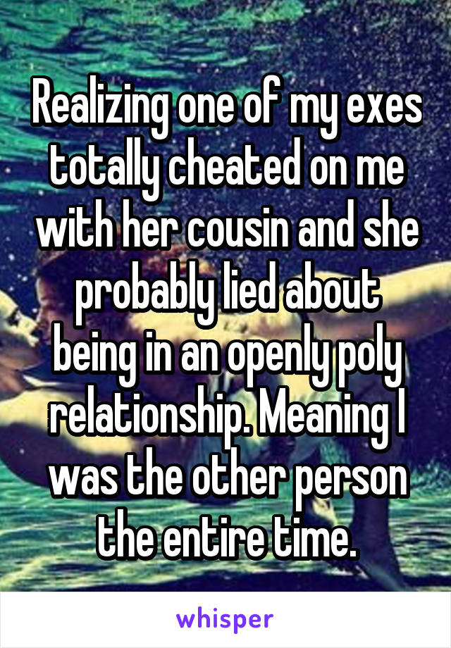  Realizing one of my exes totally cheated on me with her cousin and she probably lied about being in an openly poly relationship. Meaning I was the other person the entire time.