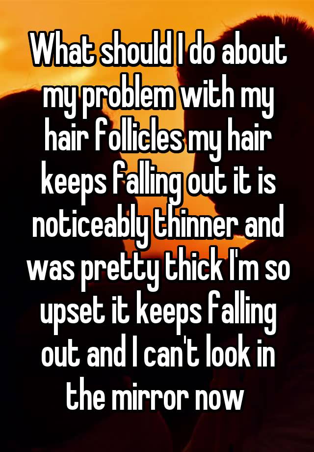 What should I do about my problem with my hair follicles my hair keeps falling out it is noticeably thinner and was pretty thick I'm so upset it keeps falling out and I can't look in the mirror now 