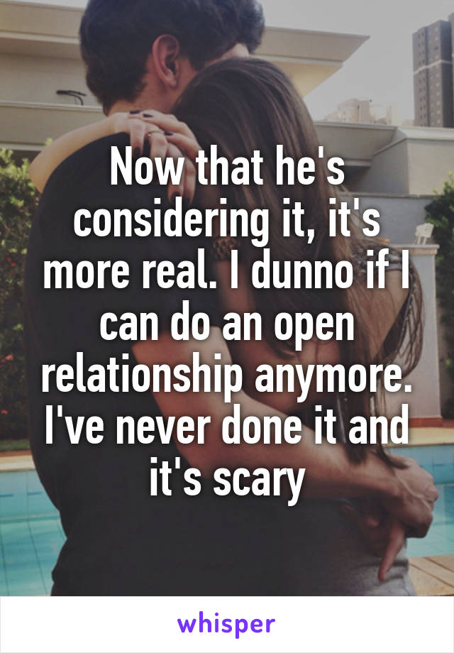 Now that he's considering it, it's more real. I dunno if I can do an open relationship anymore. I've never done it and it's scary