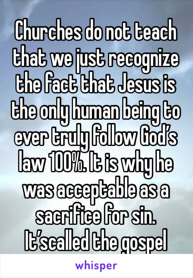 Churches do not teach that we just recognize the fact that Jesus is the only human being to ever truly follow God’s law 100%. It is why he 
was acceptable as a sacrifice for sin. It’scalled the gospel