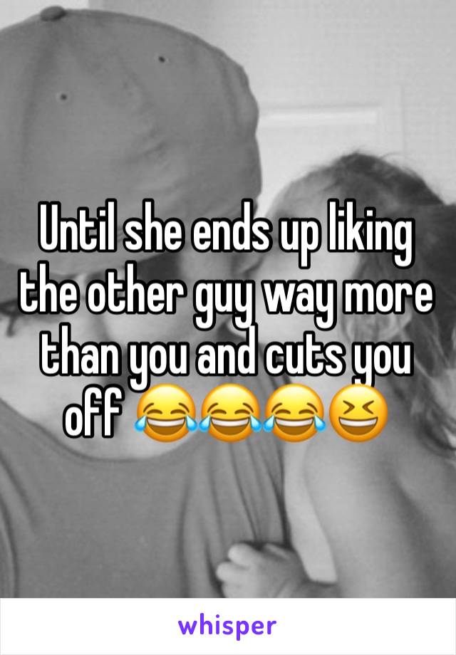 Until she ends up liking the other guy way more than you and cuts you off 😂😂😂😆