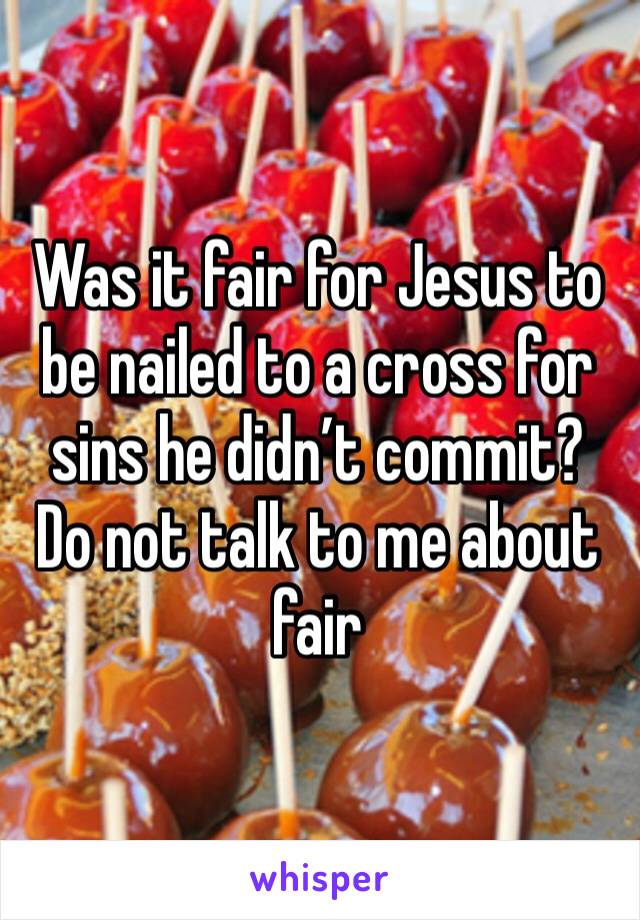 Was it fair for Jesus to be nailed to a cross for sins he didn’t commit?  Do not talk to me about fair