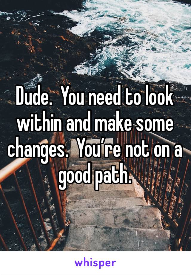 Dude.  You need to look within and make some changes.  You’re not on a good path.