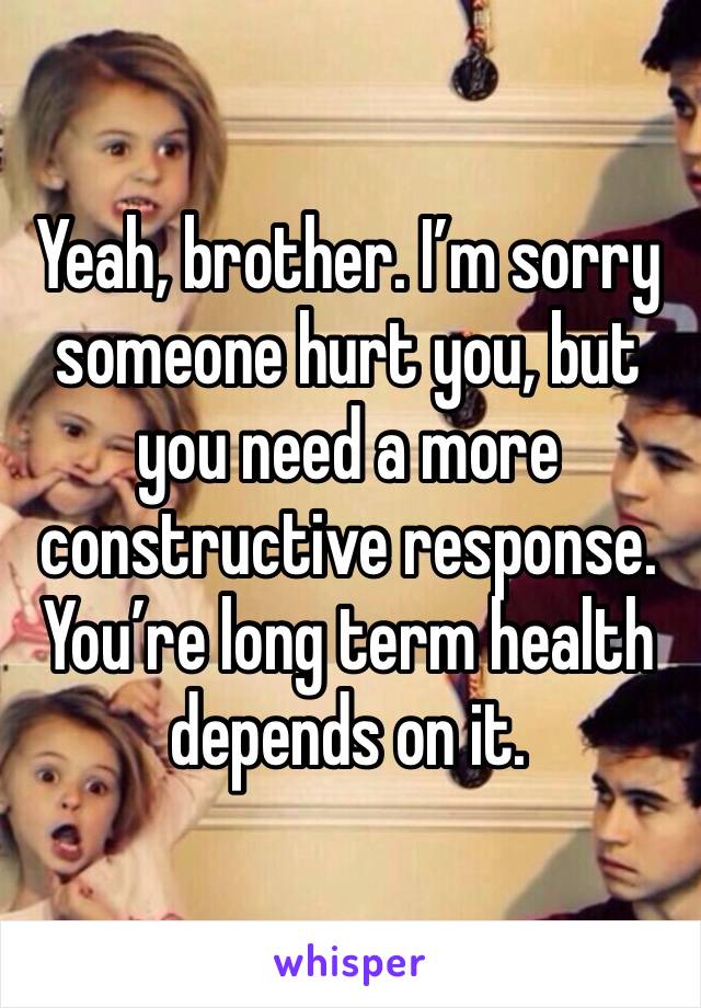 Yeah, brother. I’m sorry someone hurt you, but you need a more constructive response.  You’re long term health depends on it.