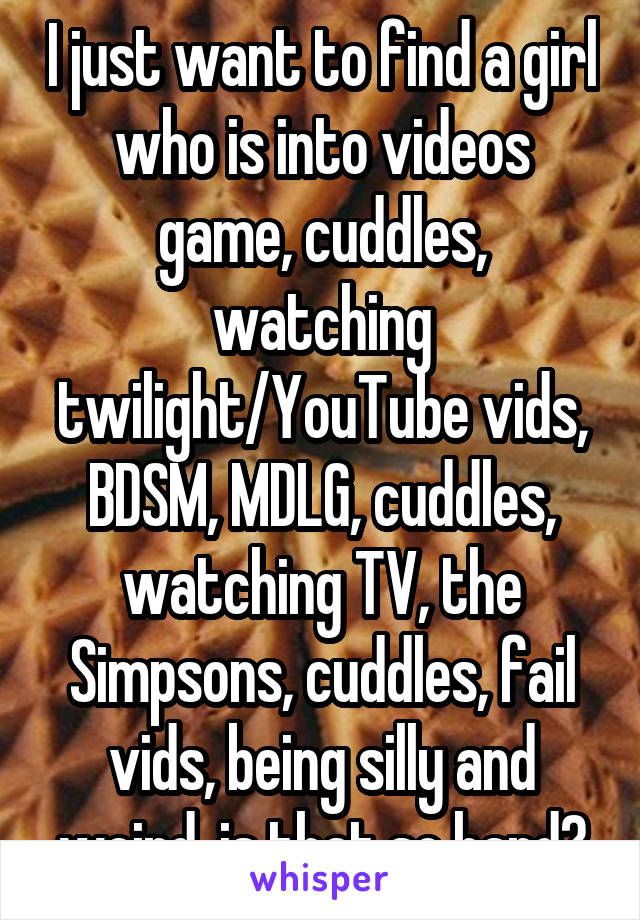 I just want to find a girl who is into videos game, cuddles, watching twilight/YouTube vids, BDSM, MDLG, cuddles, watching TV, the Simpsons, cuddles, fail vids, being silly and weird, is that so hard?