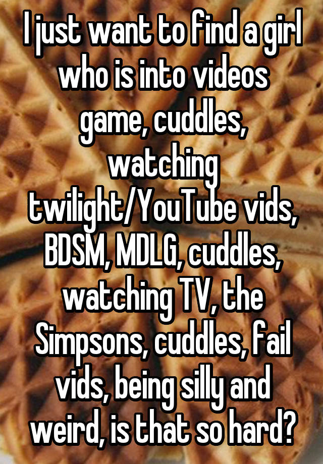 I just want to find a girl who is into videos game, cuddles, watching twilight/YouTube vids, BDSM, MDLG, cuddles, watching TV, the Simpsons, cuddles, fail vids, being silly and weird, is that so hard?