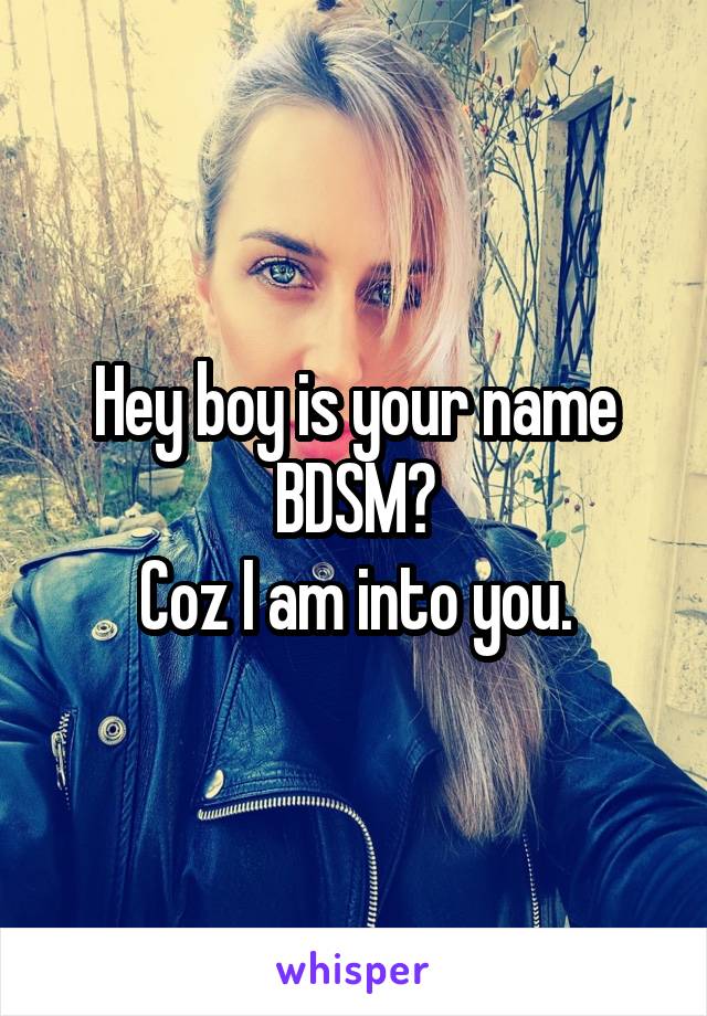 Hey boy is your name BDSM?
Coz I am into you.