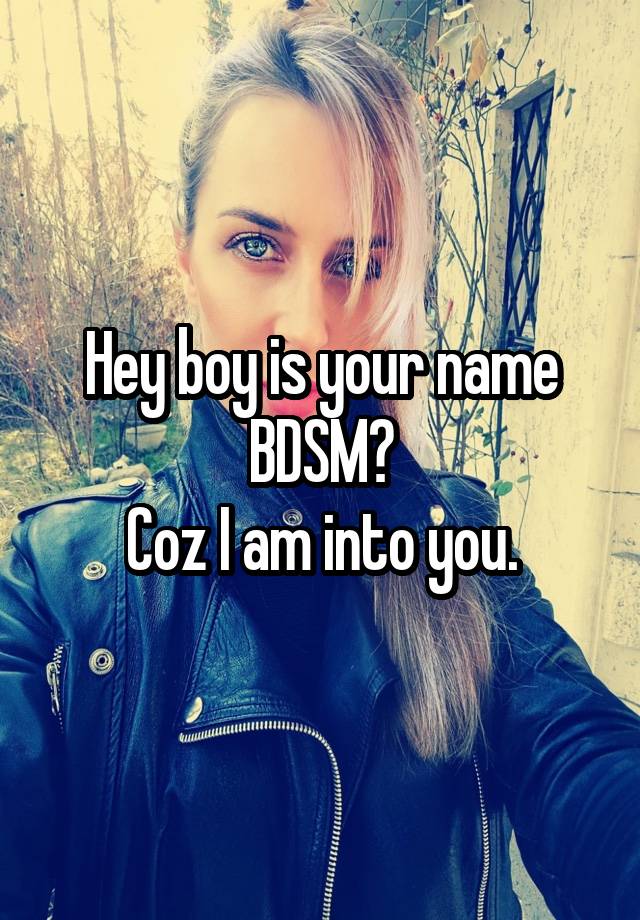 Hey boy is your name BDSM?
Coz I am into you.