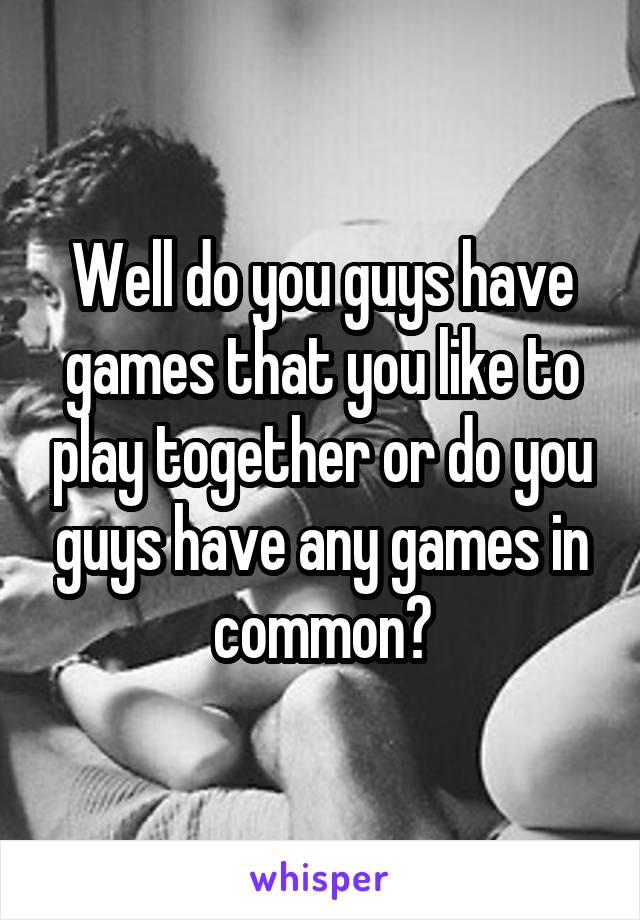 Well do you guys have games that you like to play together or do you guys have any games in common?