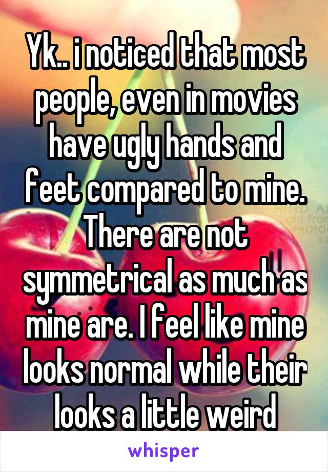 Yk.. i noticed that most people, even in movies have ugly hands and feet compared to mine. There are not symmetrical as much as mine are. I feel like mine looks normal while their looks a little weird