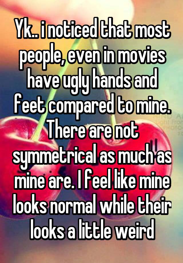 Yk.. i noticed that most people, even in movies have ugly hands and feet compared to mine. There are not symmetrical as much as mine are. I feel like mine looks normal while their looks a little weird